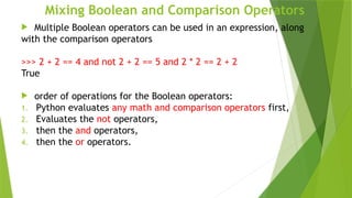 Mixing Boolean and Comparison Operators
 Multiple Boolean operators can be used in an expression, along
with the comparison operators
>>> 2 + 2 == 4 and not 2 + 2 == 5 and 2 * 2 == 2 + 2
True
 order of operations for the Boolean operators:
1. Python evaluates any math and comparison operators first,
2. Evaluates the not operators,
3. then the and operators,
4. then the or operators.
 