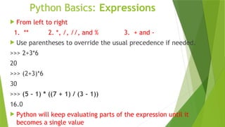 Python Basics: Expressions
 From left to right
1. ** 2. *, /, //, and % 3. + and -
 Use parentheses to override the usual precedence if needed.
>>> 2+3*6
20
>>> (2+3)*6
30
>>> (5 - 1) * ((7 + 1) / (3 - 1))
16.0
 Python will keep evaluating parts of the expression until it
becomes a single value
 