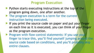 Program Execution
 Python starts executing instructions at the top of the
program going down, one after another.
 The program execution is a term for the current
instruction being executed.
 If you print the source code on paper and put your finger
on each line as it is executed, you can think of your finger
as the program execution.
 Program with flow control statements: If you use your
finger to trace this, you’ll find yourself jumping around the
source code based on conditions, and you’ll probably skip
entire clauses.
 
