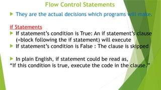Flow Control Statements
 They are the actual decisions which programs will make.
if Statements
 If statement’s condition is True: An if statement’s clause
(=block following the if statement) will execute
 If statement’s condition is False : The clause is skipped
 In plain English, if statement could be read as,
“If this condition is true, execute the code in the clause.”
 