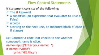 Flow Control Statements
if statement consists of the following:
 The if keyword
 A condition (an expression that evaluates to True or
False)
 A colon
 Starting on the next line, an indented block of code (=
if clause)
Ex: Consider a code that checks to see whether
someone’s name is Alice.
name=input(‘Enter your name: ‘)
If name==‘Alice’:
print(‘Hi! Alice’)
 
