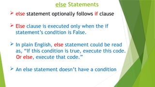 else Statements
 else statement optionally follows if clause
 Else clause is executed only when the if
statement’s condition is False.
 In plain English, else statement could be read
as, “If this condition is true, execute this code.
Or else, execute that code.”
 An else statement doesn’t have a condition
 