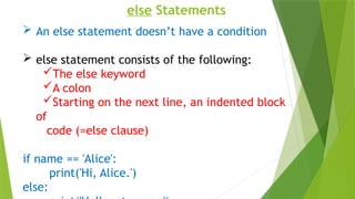else Statements
 An else statement doesn’t have a condition
 else statement consists of the following:
The else keyword
A colon
Starting on the next line, an indented block
of
code (=else clause)
if name == 'Alice':
print('Hi, Alice.')
else:
 
