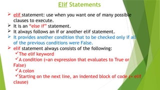 Elif Statements
 elif statement: use when you want one of many possible
clauses to execute.
 It is an “else if” statement.
 It always follows an if or another elif statement.
 It provides another condition that to be checked only if all
of the previous conditions were False.
 elif statement always consists of the following:
The elif keyword
A condition (=an expression that evaluates to True or
False)
A colon
Starting on the next line, an indented block of code (= elif
clause)
 