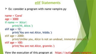 elif Statements
 Ex: consider a program with name vampire.py
name = 'Carol'
age = 3000
if name == 'Alice':
print('Hi, Alice.')
elif age < 12:
print('You are not Alice, kiddo.')
elif age > 2000:
print('Unlike you, Alice is not an undead, immortal vampire.')
elif age > 100:
print('You are not Alice, grannie.')
View the execution of this program at https://autbor.com/vampire/.
 