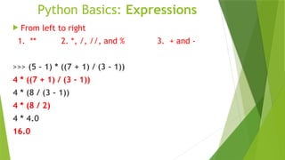Python Basics: Expressions
 From left to right
1. ** 2. *, /, //, and % 3. + and -
>>> (5 - 1) * ((7 + 1) / (3 - 1))
4 * ((7 + 1) / (3 - 1))
4 * (8 / (3 - 1))
4 * (8 / 2)
4 * 4.0
16.0
 