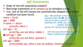 elif Statements
 Order of the elif statements matters?
 Rearrange statements in in vampire.py to introduce a bug.
 Imp: rest of the elif clauses are automatically skipped once a True
condition has been found.
name = 'Carol'
age = 3000
if name == 'Alice':
print('Hi, Alice.')
elif age < 12:
print('You are not Alice, kiddo.')
➊ elif age > 100:
print('You are not Alice, grannie.')
elif age > 2000:
print('Unlike you, Alice is not an undead, immortal vampire.')
age > 100 condition is True (after all, 3,000
is greater than 100) , the string
➊
'You are not Alice, grannie.' is printed
Expected o/P: 'Unlike you, Alice is not an
undead, immortal vampire.'.
Actual o/P: 'You are not Alice, grannie.'
view the execution of this program at
https://autbor.com/vampire2/.
 