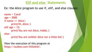 Elif and else Statements
Ex: the Alice program to use if, elif, and else clauses:
name = 'Carol'
age = 3000
if name == 'Alice':
print('Hi, Alice.')
elif age < 12:
print('You are not Alice, kiddo.')
else:
print('You are neither Alice nor a little kid.')
View the execution of this program at
https://autbor.com/littlekid/.
 
