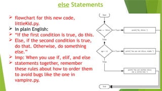 else Statements
 flowchart for this new code,
littleKid.py.
 In plain English:
 “If the first condition is true, do this.
 Else, if the second condition is true,
do that. Otherwise, do something
else.”
 Imp: When you use if, elif, and else
 statements together, remember
these rules about how to order them
to avoid bugs like the one in
vampire.py.
 