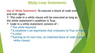 While Loop Statements
Use of While Statement: To execute a block of code over
and over again.
 The code in a while clause will be executed as long as
the while statement’s condition is True.
 Code in a while statement consists of :
The while keyword
A condition (=an expression that evaluates to True or False)
A colon
Starting on th next line, an indented block of code (called
while clause)
 