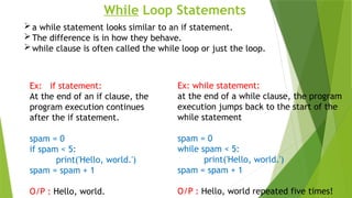While Loop Statements
a while statement looks similar to an if statement.
The difference is in how they behave.
while clause is often called the while loop or just the loop.
Ex: if statement:
At the end of an if clause, the
program execution continues
after the if statement.
spam = 0
if spam < 5:
print('Hello, world.')
spam = spam + 1
O/P : Hello, world.
Ex: while statement:
at the end of a while clause, the program
execution jumps back to the start of the
while statement
spam = 0
while spam < 5:
print('Hello, world.')
spam = spam + 1
O/P : Hello, world repeated five times!
 