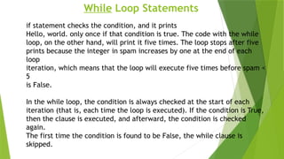 While Loop Statements
if statement checks the condition, and it prints
Hello, world. only once if that condition is true. The code with the while
loop, on the other hand, will print it five times. The loop stops after five
prints because the integer in spam increases by one at the end of each
loop
iteration, which means that the loop will execute five times before spam <
5
is False.
In the while loop, the condition is always checked at the start of each
iteration (that is, each time the loop is executed). If the condition is True,
then the clause is executed, and afterward, the condition is checked
again.
The first time the condition is found to be False, the while clause is
skipped.
 