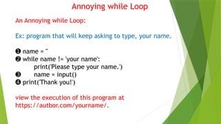 Annoying while Loop
An Annoying while Loop:
Ex: program that will keep asking to type, your name.
➊ name = ''
➋ while name != 'your name':
print('Please type your name.')
➌ name = input()
➍ print('Thank you!')
view the execution of this program at
https://autbor.com/yourname/.
 
