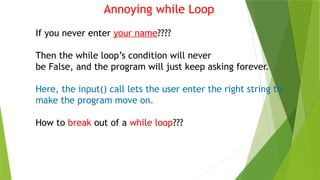 Annoying while Loop
If you never enter your name????
Then the while loop’s condition will never
be False, and the program will just keep asking forever.
Here, the input() call lets the user enter the right string to
make the program move on.
How to break out of a while loop???
 