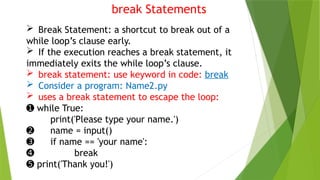 break Statements
 Break Statement: a shortcut to break out of a
while loop’s clause early.
 If the execution reaches a break statement, it
immediately exits the while loop’s clause.
 break statement: use keyword in code: break
 Consider a program: Name2.py
 uses a break statement to escape the loop:
➊ while True:
print('Please type your name.')
➋ name = input()
➌ if name == 'your name':
➍ break
➎ print('Thank you!')
 