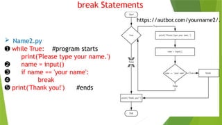 break Statements
 Name2.py
➊ while True: #program starts
print('Please type your name.')
➋ name = input()
➌ if name == 'your name':
➍ break
➎ print('Thank you!') #ends
https://autbor.com/yourname2/.
 