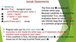 break Statements
 Name2.py
➊ while True: #program starts
print('Please type your name.')
➋ name = input()
➌ if name == 'your name':
➍ break
➎ print('Thank you!') #ends
The first line creates an
➊
infinite while loop
Because condition is always True.
(expression True, always
evaluates down to value True.)
(An infinite loop that never exits
is a common programming bug.)
 Program asks user to enter your name .
➋
 Execution is still inside the while loop, an if statement checks ➌
whether name is equal to 'your name'.
 If this condition is True, the break statement is run , and the execution
➍
moves out of the loop to print('Thank you!') .
➎
 