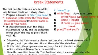 break Statements
 Name2.py
➊ while True: #program starts
print('Please type your name.')
➋ name = input()
➌ if name == 'your name':
➍ break
➎ print('Thank you!') #ends
• Otherwise, the if statement’s clause that contains the break statement is
skipped, which puts the execution at the end of the while loop.
• At this point, the program execution jumps back to the start of the
while statement to recheck the condition.
➊
• Since this condition is merely True Boolean value, the execution enters the
The first line creates an infinite while
➊
loop Because condition is always True.
 Program asks user to enter your name .
➋
 Execution is still inside the while loop,
if statement checks ➌ whether name is
equal to 'your name'.
 If this condition is True, the break
statement is run , and the execution
➍
moves out of the loop to print('Thank
you!') .
➎
 