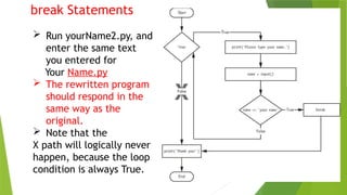 break Statements
 Run yourName2.py, and
enter the same text
you entered for
Your Name.py
 The rewritten program
should respond in the
same way as the
original.
 Note that the
X path will logically never
happen, because the loop
condition is always True.
 