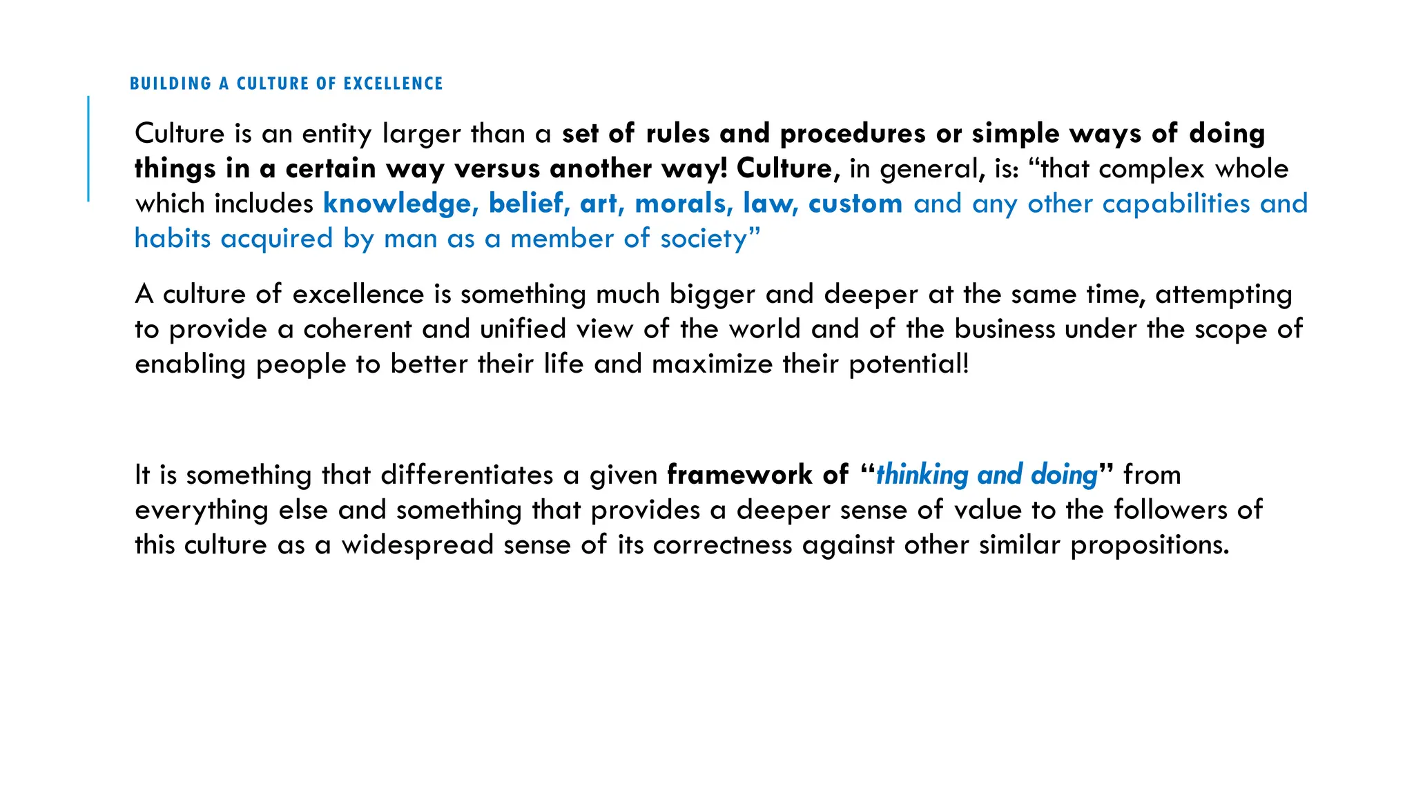 BUILDING A CULTURE OF EXCELLENCE
Culture is an entity larger than a set of rules and procedures or simple ways of doing
things in a certain way versus another way! Culture, in general, is: “that complex whole
which includes knowledge, belief, art, morals, law, custom and any other capabilities and
habits acquired by man as a member of society”
A culture of excellence is something much bigger and deeper at the same time, attempting
to provide a coherent and unified view of the world and of the business under the scope of
enabling people to better their life and maximize their potential!
It is something that differentiates a given framework of “thinking and doing” from
everything else and something that provides a deeper sense of value to the followers of
this culture as a widespread sense of its correctness against other similar propositions.
 