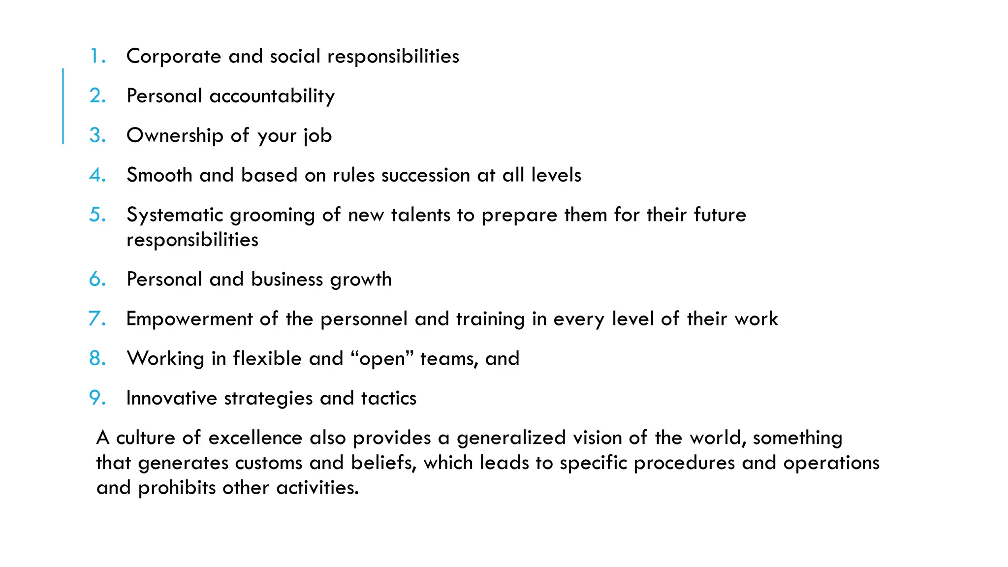 1. Corporate and social responsibilities
2. Personal accountability
3. Ownership of your job
4. Smooth and based on rules succession at all levels
5. Systematic grooming of new talents to prepare them for their future
responsibilities
6. Personal and business growth
7. Empowerment of the personnel and training in every level of their work
8. Working in flexible and “open” teams, and
9. Innovative strategies and tactics
A culture of excellence also provides a generalized vision of the world, something
that generates customs and beliefs, which leads to specific procedures and operations
and prohibits other activities.
 