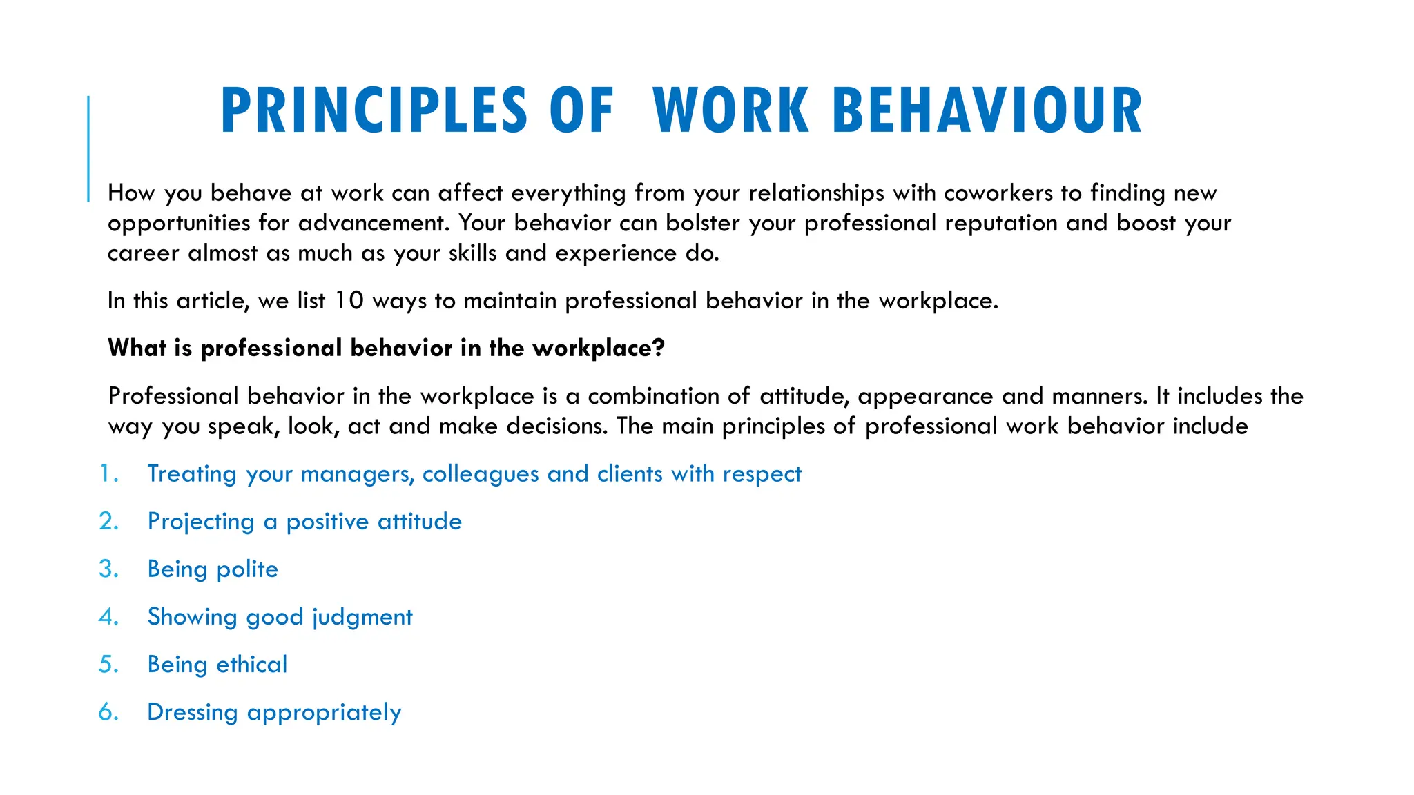 PRINCIPLES OF WORK BEHAVIOUR
How you behave at work can affect everything from your relationships with coworkers to finding new
opportunities for advancement. Your behavior can bolster your professional reputation and boost your
career almost as much as your skills and experience do.
In this article, we list 10 ways to maintain professional behavior in the workplace.
What is professional behavior in the workplace?
Professional behavior in the workplace is a combination of attitude, appearance and manners. It includes the
way you speak, look, act and make decisions. The main principles of professional work behavior include
1. Treating your managers, colleagues and clients with respect
2. Projecting a positive attitude
3. Being polite
4. Showing good judgment
5. Being ethical
6. Dressing appropriately
 