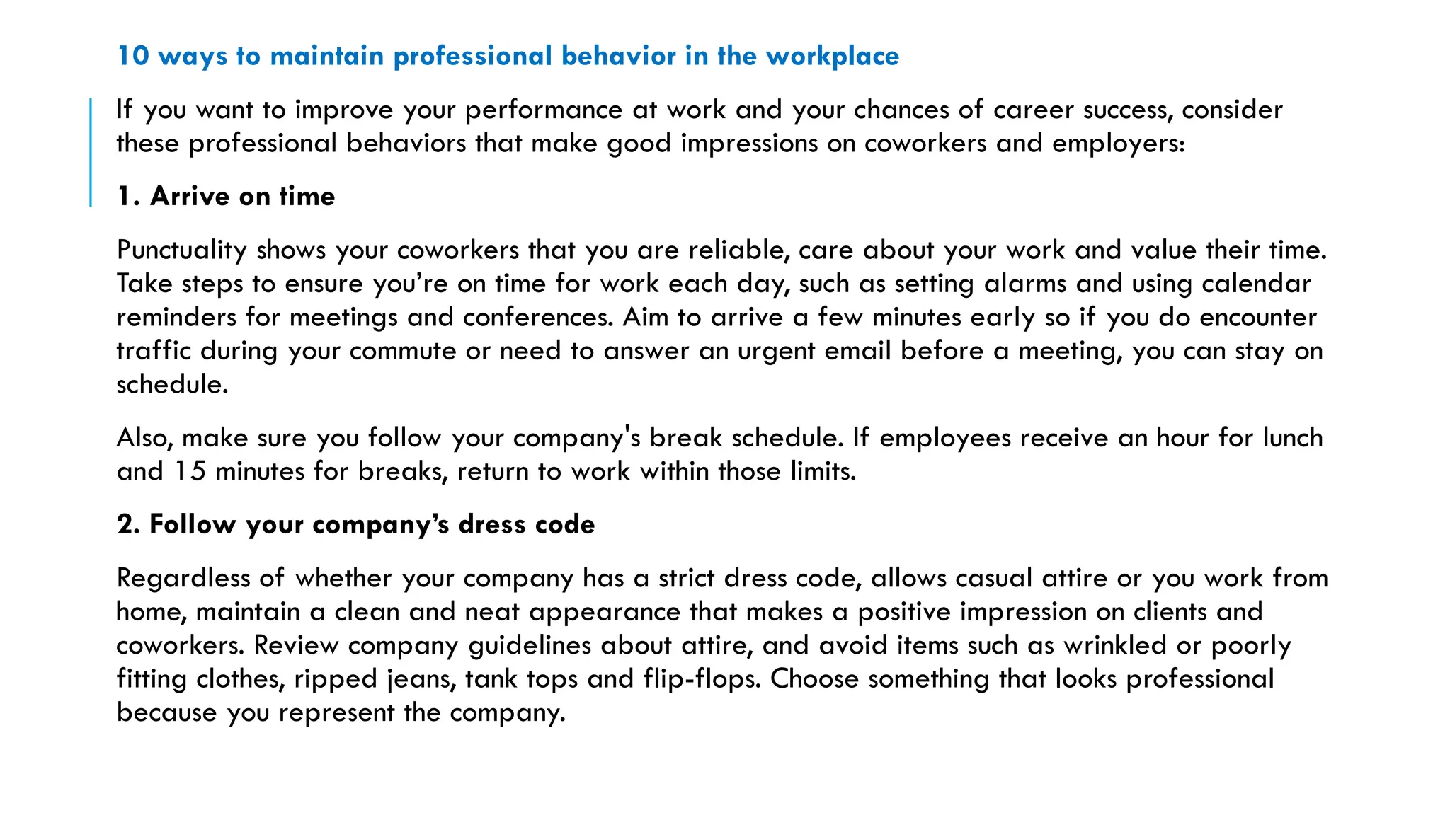 10 ways to maintain professional behavior in the workplace
If you want to improve your performance at work and your chances of career success, consider
these professional behaviors that make good impressions on coworkers and employers:
1. Arrive on time
Punctuality shows your coworkers that you are reliable, care about your work and value their time.
Take steps to ensure you’re on time for work each day, such as setting alarms and using calendar
reminders for meetings and conferences. Aim to arrive a few minutes early so if you do encounter
traffic during your commute or need to answer an urgent email before a meeting, you can stay on
schedule.
Also, make sure you follow your company's break schedule. If employees receive an hour for lunch
and 15 minutes for breaks, return to work within those limits.
2. Follow your company’s dress code
Regardless of whether your company has a strict dress code, allows casual attire or you work from
home, maintain a clean and neat appearance that makes a positive impression on clients and
coworkers. Review company guidelines about attire, and avoid items such as wrinkled or poorly
fitting clothes, ripped jeans, tank tops and flip-flops. Choose something that looks professional
because you represent the company.
 