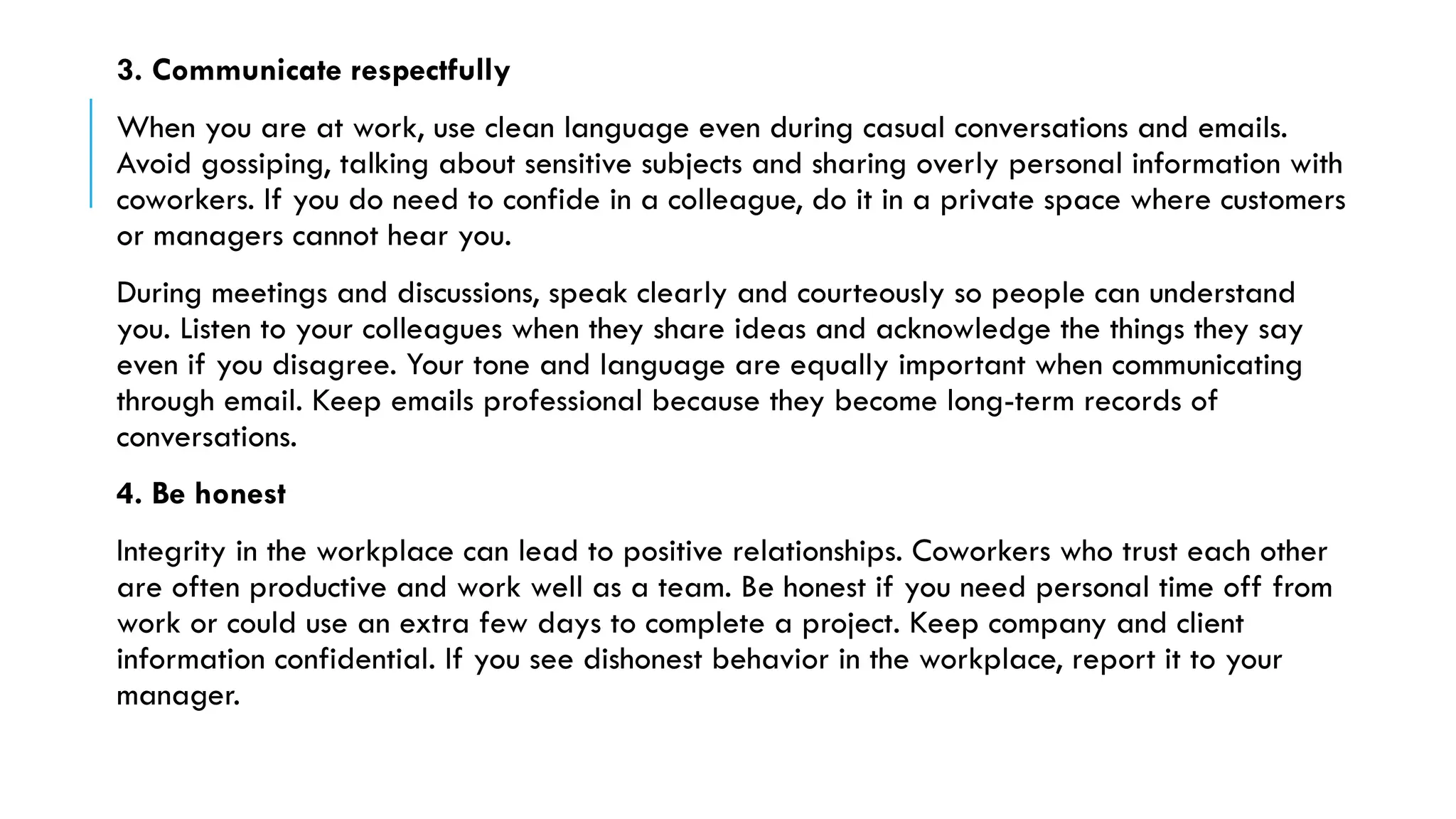 3. Communicate respectfully
When you are at work, use clean language even during casual conversations and emails.
Avoid gossiping, talking about sensitive subjects and sharing overly personal information with
coworkers. If you do need to confide in a colleague, do it in a private space where customers
or managers cannot hear you.
During meetings and discussions, speak clearly and courteously so people can understand
you. Listen to your colleagues when they share ideas and acknowledge the things they say
even if you disagree. Your tone and language are equally important when communicating
through email. Keep emails professional because they become long-term records of
conversations.
4. Be honest
Integrity in the workplace can lead to positive relationships. Coworkers who trust each other
are often productive and work well as a team. Be honest if you need personal time off from
work or could use an extra few days to complete a project. Keep company and client
information confidential. If you see dishonest behavior in the workplace, report it to your
manager.
 