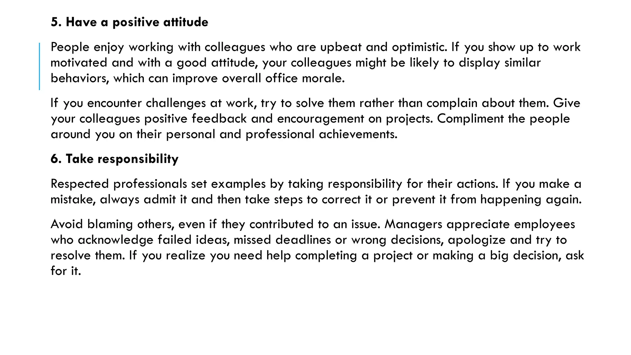 5. Have a positive attitude
People enjoy working with colleagues who are upbeat and optimistic. If you show up to work
motivated and with a good attitude, your colleagues might be likely to display similar
behaviors, which can improve overall office morale.
If you encounter challenges at work, try to solve them rather than complain about them. Give
your colleagues positive feedback and encouragement on projects. Compliment the people
around you on their personal and professional achievements.
6. Take responsibility
Respected professionals set examples by taking responsibility for their actions. If you make a
mistake, always admit it and then take steps to correct it or prevent it from happening again.
Avoid blaming others, even if they contributed to an issue. Managers appreciate employees
who acknowledge failed ideas, missed deadlines or wrong decisions, apologize and try to
resolve them. If you realize you need help completing a project or making a big decision, ask
for it.
 