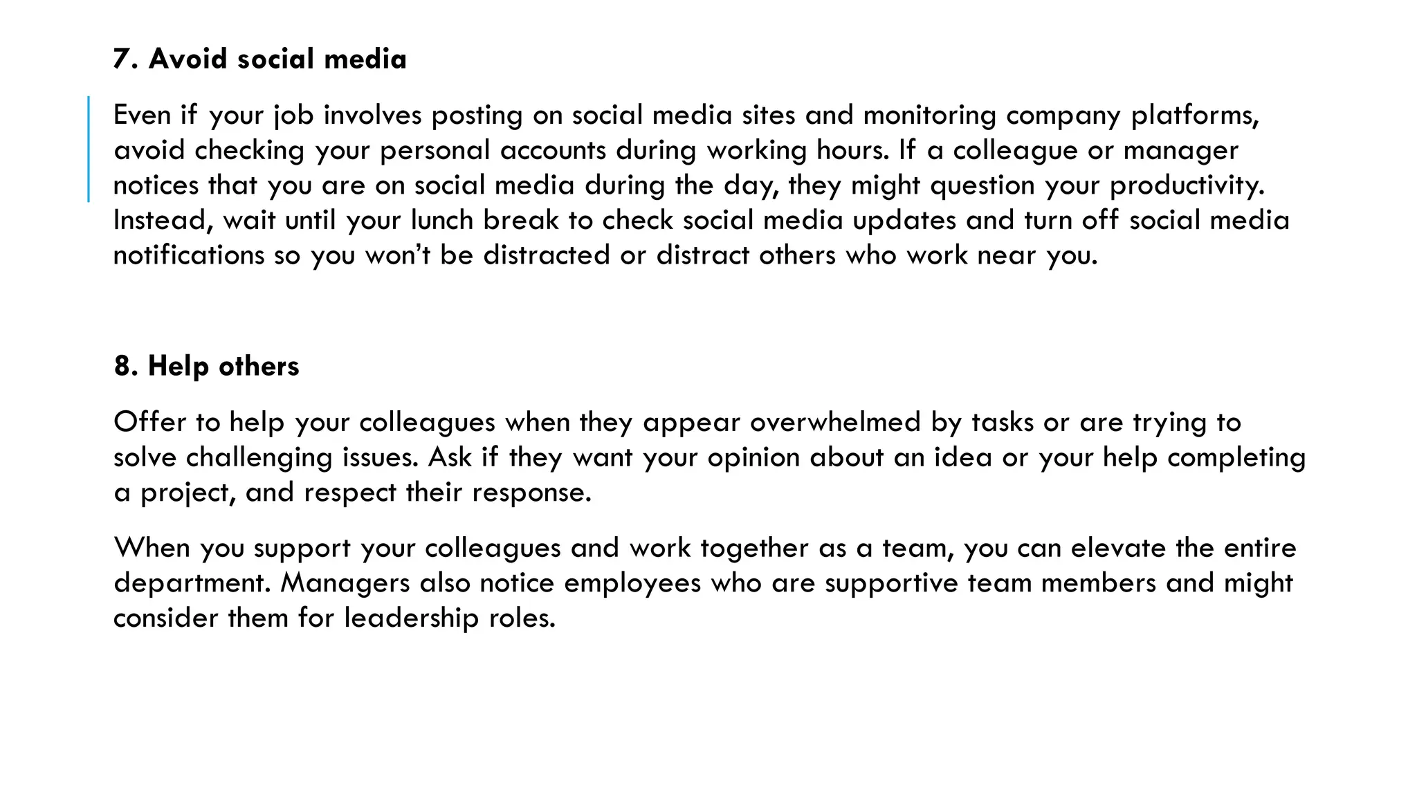7. Avoid social media
Even if your job involves posting on social media sites and monitoring company platforms,
avoid checking your personal accounts during working hours. If a colleague or manager
notices that you are on social media during the day, they might question your productivity.
Instead, wait until your lunch break to check social media updates and turn off social media
notifications so you won’t be distracted or distract others who work near you.
8. Help others
Offer to help your colleagues when they appear overwhelmed by tasks or are trying to
solve challenging issues. Ask if they want your opinion about an idea or your help completing
a project, and respect their response.
When you support your colleagues and work together as a team, you can elevate the entire
department. Managers also notice employees who are supportive team members and might
consider them for leadership roles.
 