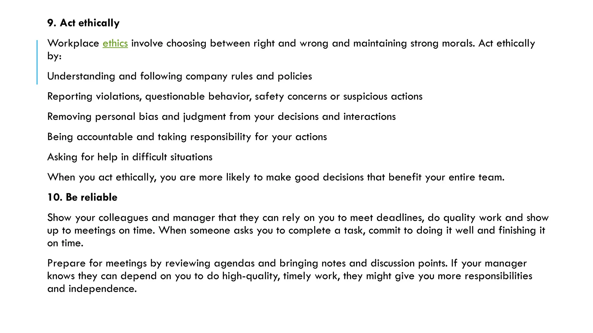 9. Act ethically
Workplace ethics involve choosing between right and wrong and maintaining strong morals. Act ethically
by:
Understanding and following company rules and policies
Reporting violations, questionable behavior, safety concerns or suspicious actions
Removing personal bias and judgment from your decisions and interactions
Being accountable and taking responsibility for your actions
Asking for help in difficult situations
When you act ethically, you are more likely to make good decisions that benefit your entire team.
10. Be reliable
Show your colleagues and manager that they can rely on you to meet deadlines, do quality work and show
up to meetings on time. When someone asks you to complete a task, commit to doing it well and finishing it
on time.
Prepare for meetings by reviewing agendas and bringing notes and discussion points. If your manager
knows they can depend on you to do high-quality, timely work, they might give you more responsibilities
and independence.
 