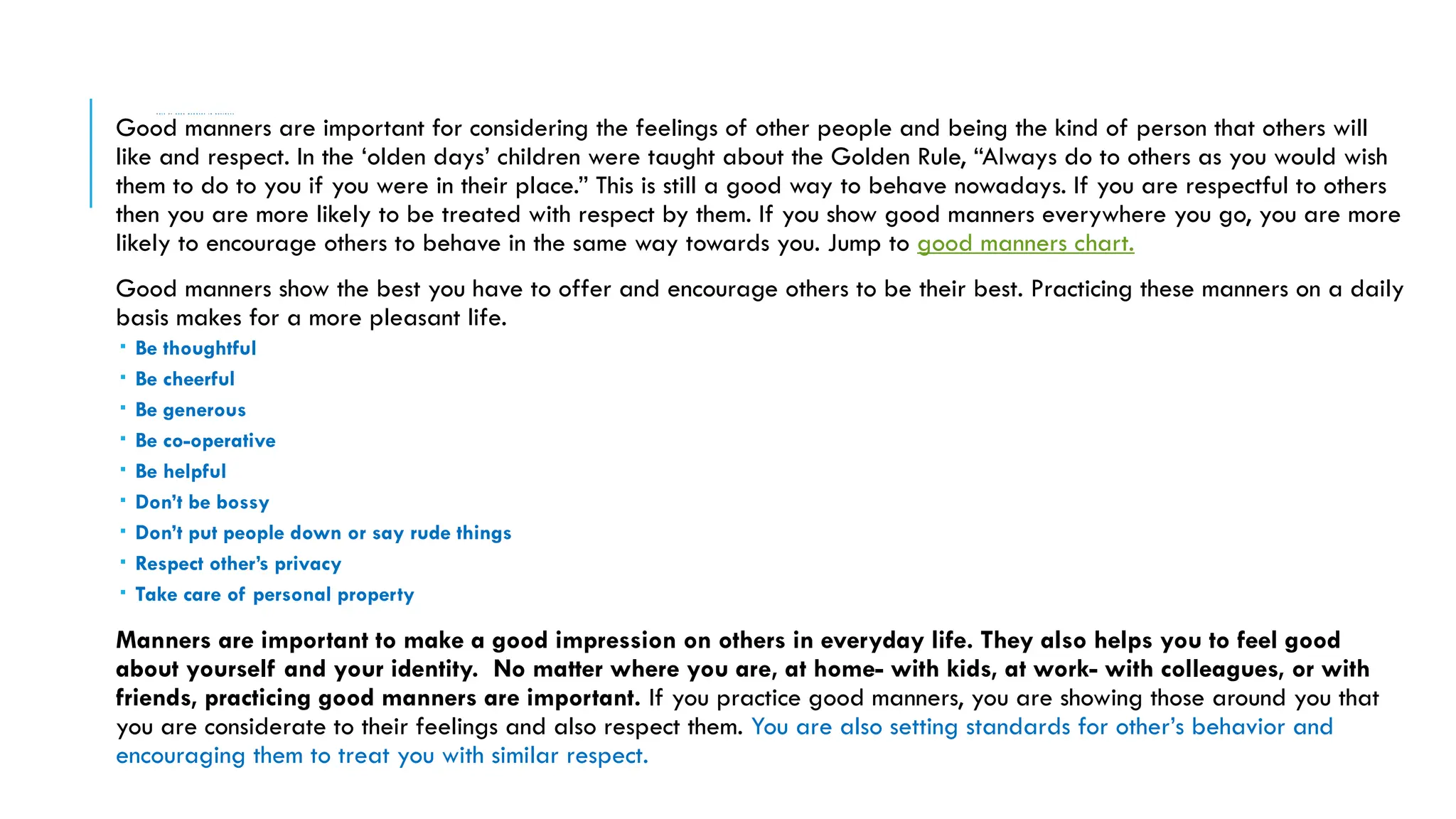R O L E O F G O O D M A N N E R S I N B U S I N E S S
Good manners are important for considering the feelings of other people and being the kind of person that others will
like and respect. In the ‘olden days’ children were taught about the Golden Rule, “Always do to others as you would wish
them to do to you if you were in their place.” This is still a good way to behave nowadays. If you are respectful to others
then you are more likely to be treated with respect by them. If you show good manners everywhere you go, you are more
likely to encourage others to behave in the same way towards you. Jump to good manners chart.
Good manners show the best you have to offer and encourage others to be their best. Practicing these manners on a daily
basis makes for a more pleasant life.
 Be thoughtful
 Be cheerful
 Be generous
 Be co-operative
 Be helpful
 Don’t be bossy
 Don’t put people down or say rude things
 Respect other’s privacy
 Take care of personal property
Manners are important to make a good impression on others in everyday life. They also helps you to feel good
about yourself and your identity. No matter where you are, at home- with kids, at work- with colleagues, or with
friends, practicing good manners are important. If you practice good manners, you are showing those around you that
you are considerate to their feelings and also respect them. You are also setting standards for other’s behavior and
encouraging them to treat you with similar respect.
 