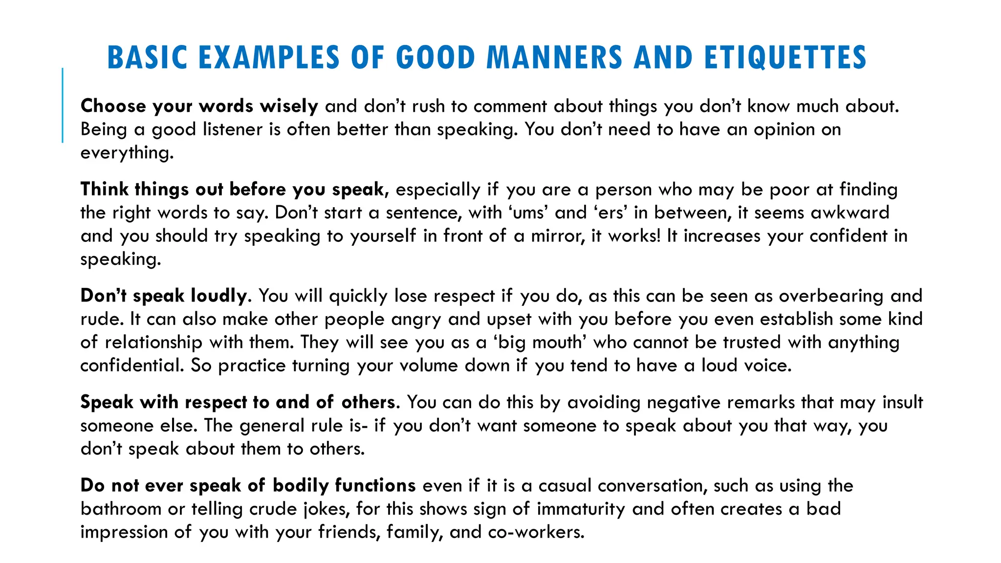 BASIC EXAMPLES OF GOOD MANNERS AND ETIQUETTES
Choose your words wisely and don’t rush to comment about things you don’t know much about.
Being a good listener is often better than speaking. You don’t need to have an opinion on
everything.
Think things out before you speak, especially if you are a person who may be poor at finding
the right words to say. Don’t start a sentence, with ‘ums’ and ‘ers’ in between, it seems awkward
and you should try speaking to yourself in front of a mirror, it works! It increases your confident in
speaking.
Don’t speak loudly. You will quickly lose respect if you do, as this can be seen as overbearing and
rude. It can also make other people angry and upset with you before you even establish some kind
of relationship with them. They will see you as a ‘big mouth’ who cannot be trusted with anything
confidential. So practice turning your volume down if you tend to have a loud voice.
Speak with respect to and of others. You can do this by avoiding negative remarks that may insult
someone else. The general rule is- if you don’t want someone to speak about you that way, you
don’t speak about them to others.
Do not ever speak of bodily functions even if it is a casual conversation, such as using the
bathroom or telling crude jokes, for this shows sign of immaturity and often creates a bad
impression of you with your friends, family, and co-workers.
 