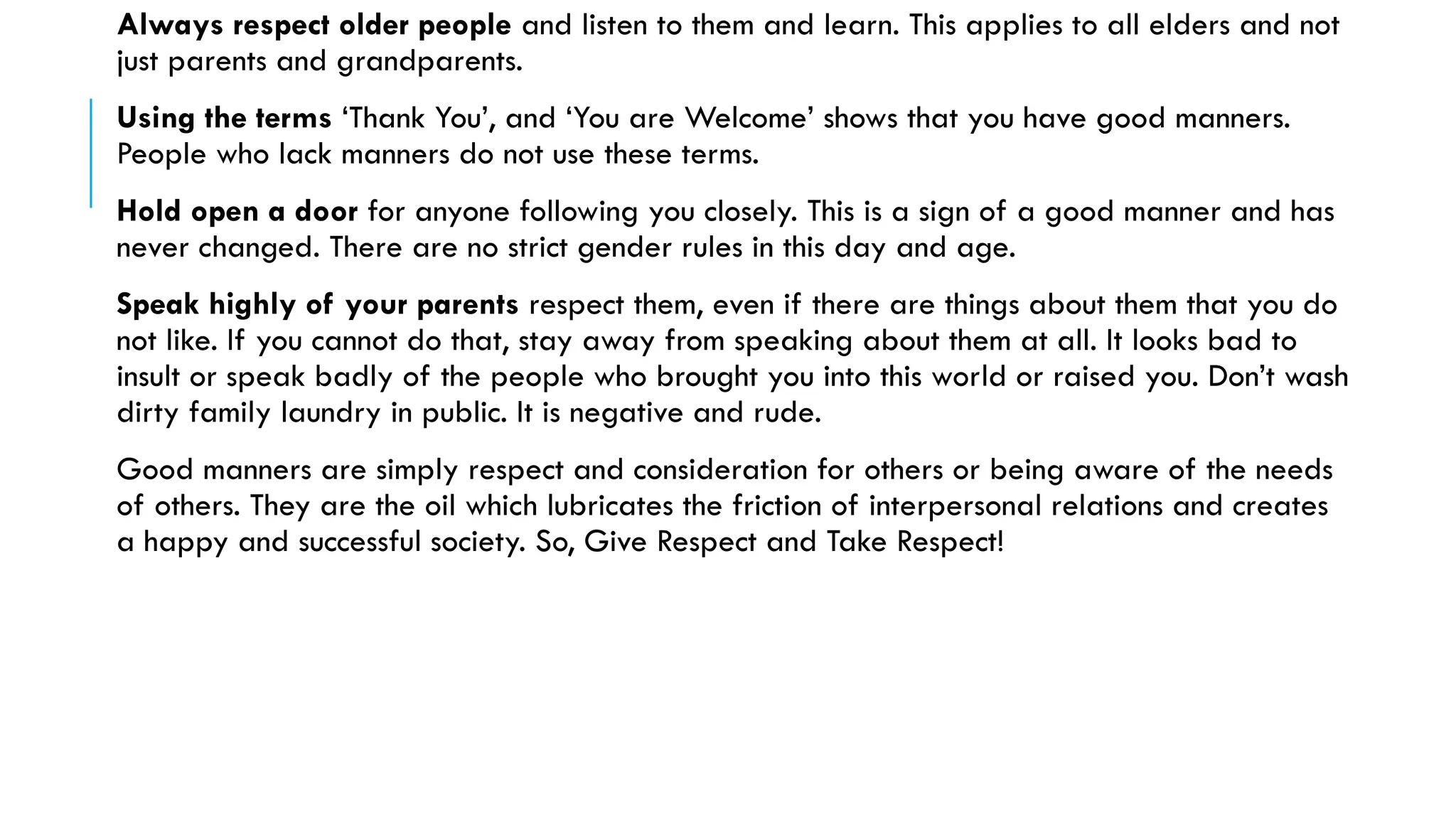 Always respect older people and listen to them and learn. This applies to all elders and not
just parents and grandparents.
Using the terms ‘Thank You’, and ‘You are Welcome’ shows that you have good manners.
People who lack manners do not use these terms.
Hold open a door for anyone following you closely. This is a sign of a good manner and has
never changed. There are no strict gender rules in this day and age.
Speak highly of your parents respect them, even if there are things about them that you do
not like. If you cannot do that, stay away from speaking about them at all. It looks bad to
insult or speak badly of the people who brought you into this world or raised you. Don’t wash
dirty family laundry in public. It is negative and rude.
Good manners are simply respect and consideration for others or being aware of the needs
of others. They are the oil which lubricates the friction of interpersonal relations and creates
a happy and successful society. So, Give Respect and Take Respect!
 
