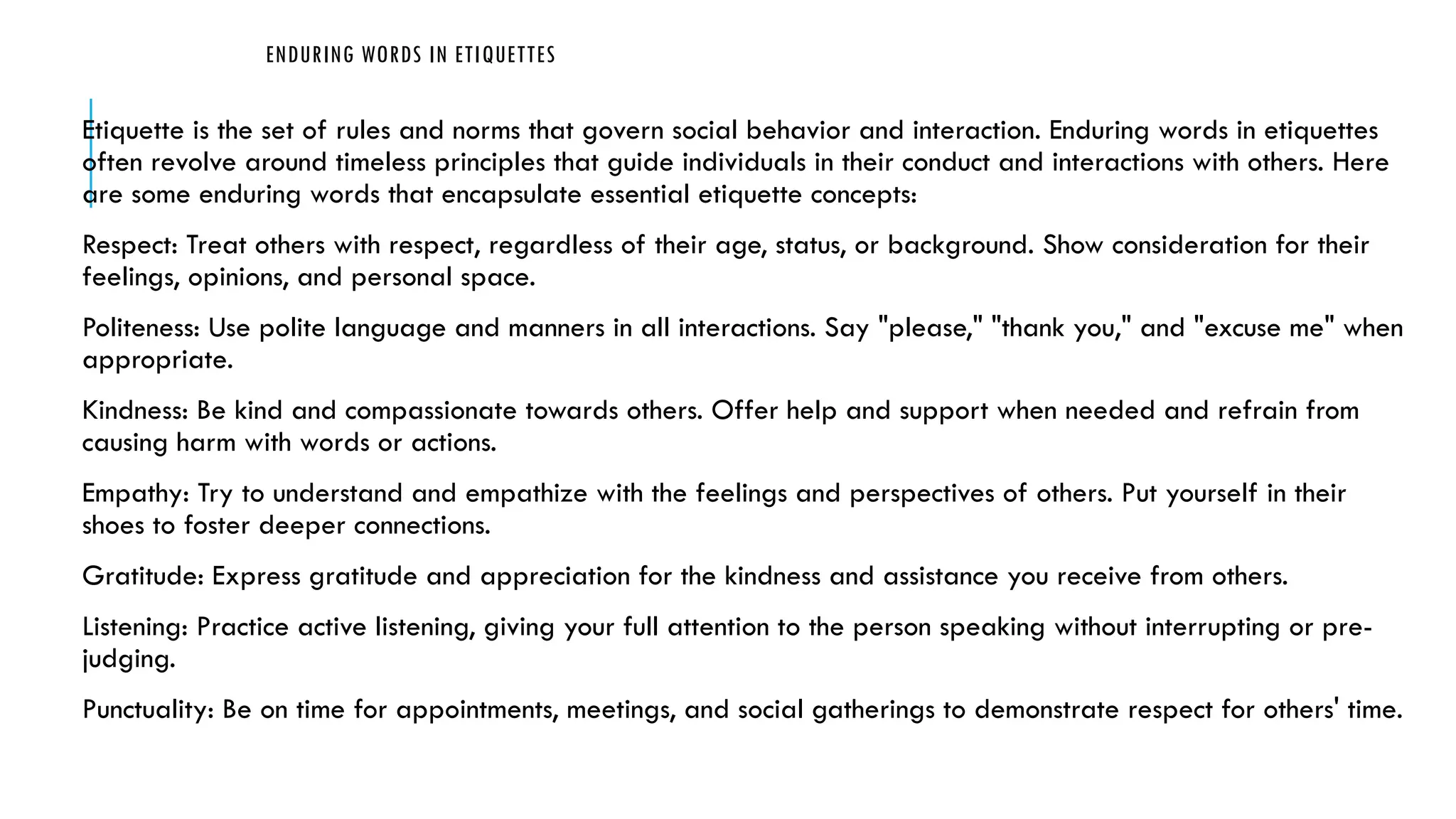 ENDURING WORDS IN ETIQUETTES
Etiquette is the set of rules and norms that govern social behavior and interaction. Enduring words in etiquettes
often revolve around timeless principles that guide individuals in their conduct and interactions with others. Here
are some enduring words that encapsulate essential etiquette concepts:
Respect: Treat others with respect, regardless of their age, status, or background. Show consideration for their
feelings, opinions, and personal space.
Politeness: Use polite language and manners in all interactions. Say "please," "thank you," and "excuse me" when
appropriate.
Kindness: Be kind and compassionate towards others. Offer help and support when needed and refrain from
causing harm with words or actions.
Empathy: Try to understand and empathize with the feelings and perspectives of others. Put yourself in their
shoes to foster deeper connections.
Gratitude: Express gratitude and appreciation for the kindness and assistance you receive from others.
Listening: Practice active listening, giving your full attention to the person speaking without interrupting or pre-
judging.
Punctuality: Be on time for appointments, meetings, and social gatherings to demonstrate respect for others' time.
 