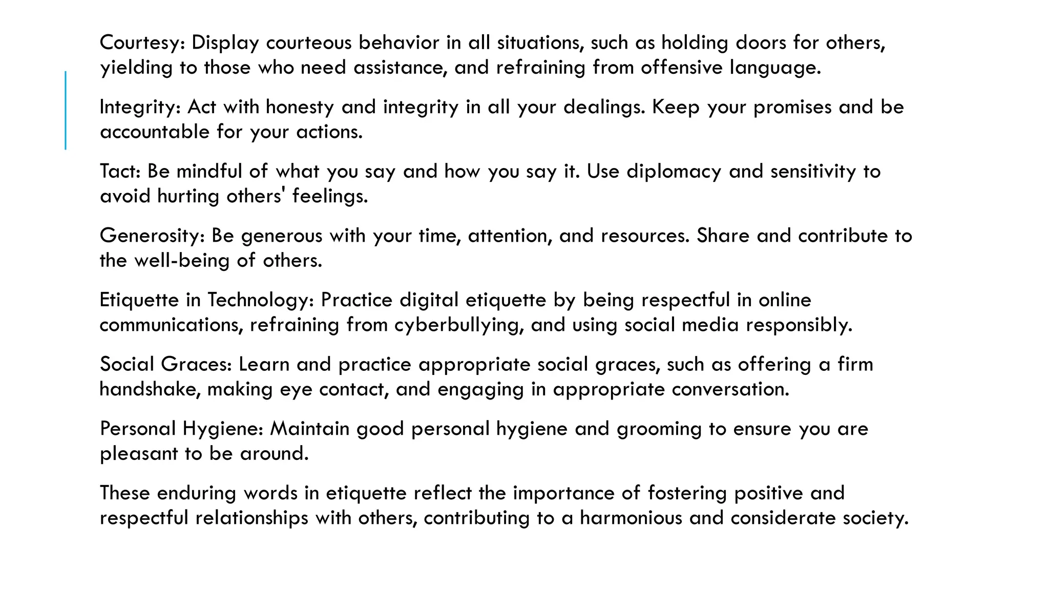 Courtesy: Display courteous behavior in all situations, such as holding doors for others,
yielding to those who need assistance, and refraining from offensive language.
Integrity: Act with honesty and integrity in all your dealings. Keep your promises and be
accountable for your actions.
Tact: Be mindful of what you say and how you say it. Use diplomacy and sensitivity to
avoid hurting others' feelings.
Generosity: Be generous with your time, attention, and resources. Share and contribute to
the well-being of others.
Etiquette in Technology: Practice digital etiquette by being respectful in online
communications, refraining from cyberbullying, and using social media responsibly.
Social Graces: Learn and practice appropriate social graces, such as offering a firm
handshake, making eye contact, and engaging in appropriate conversation.
Personal Hygiene: Maintain good personal hygiene and grooming to ensure you are
pleasant to be around.
These enduring words in etiquette reflect the importance of fostering positive and
respectful relationships with others, contributing to a harmonious and considerate society.
 
