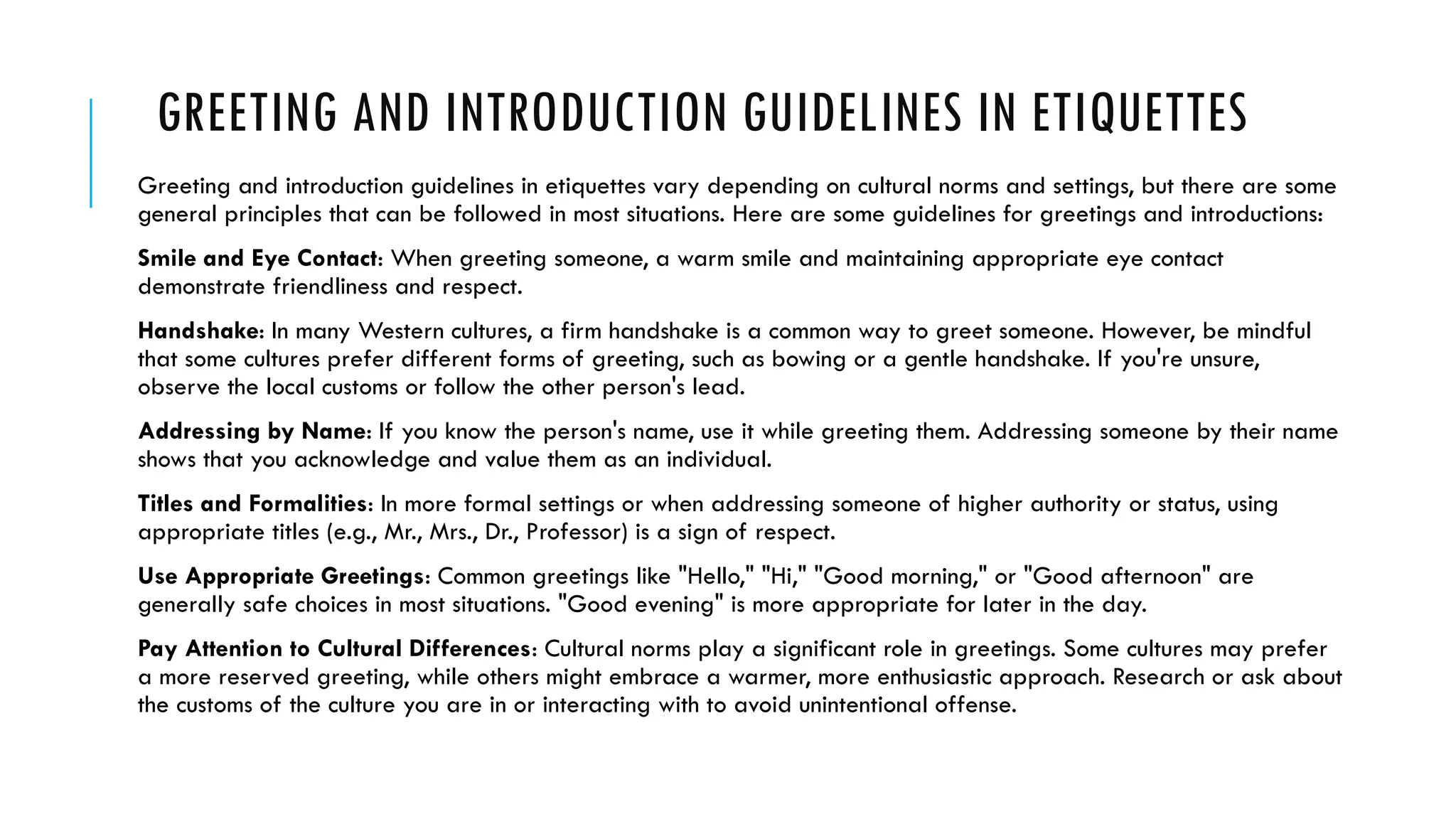 GREETING AND INTRODUCTION GUIDELINES IN ETIQUETTES
Greeting and introduction guidelines in etiquettes vary depending on cultural norms and settings, but there are some
general principles that can be followed in most situations. Here are some guidelines for greetings and introductions:
Smile and Eye Contact: When greeting someone, a warm smile and maintaining appropriate eye contact
demonstrate friendliness and respect.
Handshake: In many Western cultures, a firm handshake is a common way to greet someone. However, be mindful
that some cultures prefer different forms of greeting, such as bowing or a gentle handshake. If you're unsure,
observe the local customs or follow the other person's lead.
Addressing by Name: If you know the person's name, use it while greeting them. Addressing someone by their name
shows that you acknowledge and value them as an individual.
Titles and Formalities: In more formal settings or when addressing someone of higher authority or status, using
appropriate titles (e.g., Mr., Mrs., Dr., Professor) is a sign of respect.
Use Appropriate Greetings: Common greetings like "Hello," "Hi," "Good morning," or "Good afternoon" are
generally safe choices in most situations. "Good evening" is more appropriate for later in the day.
Pay Attention to Cultural Differences: Cultural norms play a significant role in greetings. Some cultures may prefer
a more reserved greeting, while others might embrace a warmer, more enthusiastic approach. Research or ask about
the customs of the culture you are in or interacting with to avoid unintentional offense.
 
