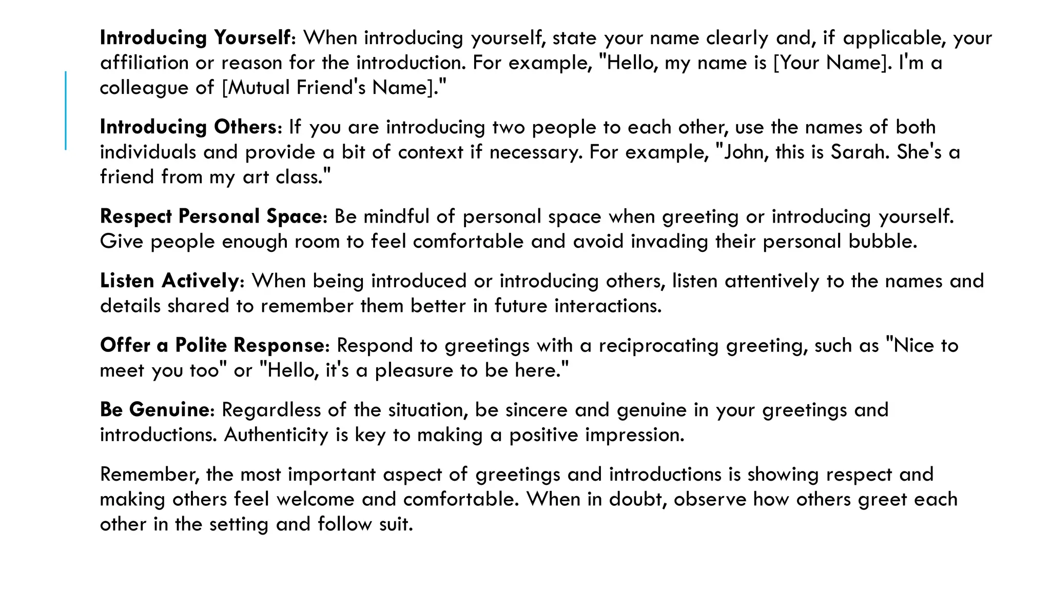Introducing Yourself: When introducing yourself, state your name clearly and, if applicable, your
affiliation or reason for the introduction. For example, "Hello, my name is [Your Name]. I'm a
colleague of [Mutual Friend's Name]."
Introducing Others: If you are introducing two people to each other, use the names of both
individuals and provide a bit of context if necessary. For example, "John, this is Sarah. She's a
friend from my art class."
Respect Personal Space: Be mindful of personal space when greeting or introducing yourself.
Give people enough room to feel comfortable and avoid invading their personal bubble.
Listen Actively: When being introduced or introducing others, listen attentively to the names and
details shared to remember them better in future interactions.
Offer a Polite Response: Respond to greetings with a reciprocating greeting, such as "Nice to
meet you too" or "Hello, it's a pleasure to be here."
Be Genuine: Regardless of the situation, be sincere and genuine in your greetings and
introductions. Authenticity is key to making a positive impression.
Remember, the most important aspect of greetings and introductions is showing respect and
making others feel welcome and comfortable. When in doubt, observe how others greet each
other in the setting and follow suit.
 