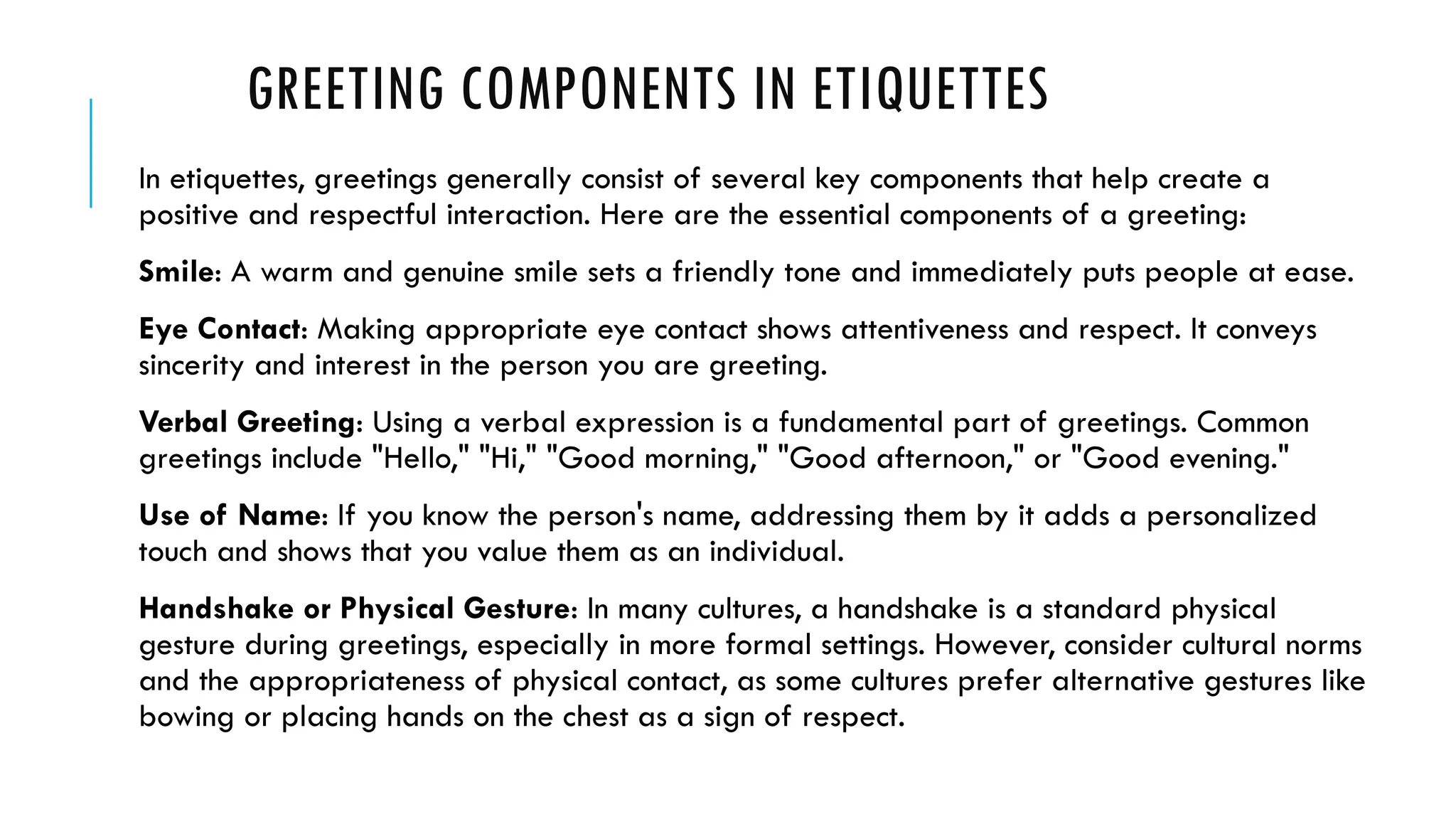 GREETING COMPONENTS IN ETIQUETTES
In etiquettes, greetings generally consist of several key components that help create a
positive and respectful interaction. Here are the essential components of a greeting:
Smile: A warm and genuine smile sets a friendly tone and immediately puts people at ease.
Eye Contact: Making appropriate eye contact shows attentiveness and respect. It conveys
sincerity and interest in the person you are greeting.
Verbal Greeting: Using a verbal expression is a fundamental part of greetings. Common
greetings include "Hello," "Hi," "Good morning," "Good afternoon," or "Good evening."
Use of Name: If you know the person's name, addressing them by it adds a personalized
touch and shows that you value them as an individual.
Handshake or Physical Gesture: In many cultures, a handshake is a standard physical
gesture during greetings, especially in more formal settings. However, consider cultural norms
and the appropriateness of physical contact, as some cultures prefer alternative gestures like
bowing or placing hands on the chest as a sign of respect.
 