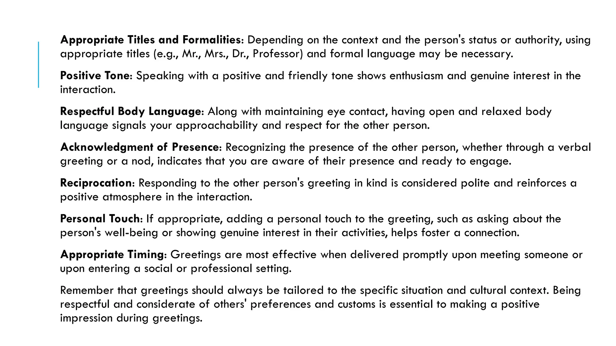 Appropriate Titles and Formalities: Depending on the context and the person's status or authority, using
appropriate titles (e.g., Mr., Mrs., Dr., Professor) and formal language may be necessary.
Positive Tone: Speaking with a positive and friendly tone shows enthusiasm and genuine interest in the
interaction.
Respectful Body Language: Along with maintaining eye contact, having open and relaxed body
language signals your approachability and respect for the other person.
Acknowledgment of Presence: Recognizing the presence of the other person, whether through a verbal
greeting or a nod, indicates that you are aware of their presence and ready to engage.
Reciprocation: Responding to the other person's greeting in kind is considered polite and reinforces a
positive atmosphere in the interaction.
Personal Touch: If appropriate, adding a personal touch to the greeting, such as asking about the
person's well-being or showing genuine interest in their activities, helps foster a connection.
Appropriate Timing: Greetings are most effective when delivered promptly upon meeting someone or
upon entering a social or professional setting.
Remember that greetings should always be tailored to the specific situation and cultural context. Being
respectful and considerate of others' preferences and customs is essential to making a positive
impression during greetings.
 