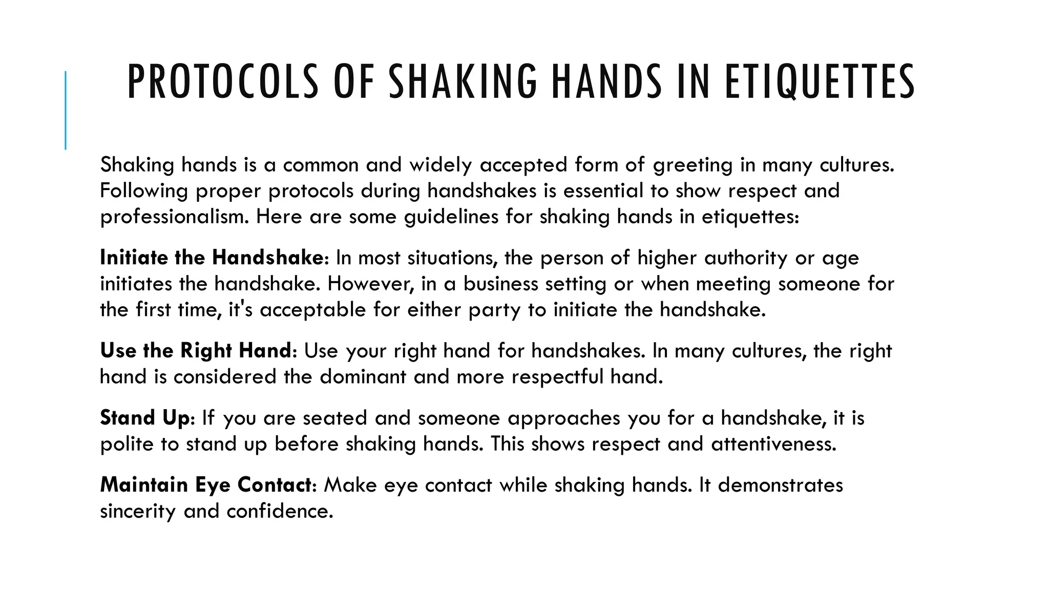 PROTOCOLS OF SHAKING HANDS IN ETIQUETTES
Shaking hands is a common and widely accepted form of greeting in many cultures.
Following proper protocols during handshakes is essential to show respect and
professionalism. Here are some guidelines for shaking hands in etiquettes:
Initiate the Handshake: In most situations, the person of higher authority or age
initiates the handshake. However, in a business setting or when meeting someone for
the first time, it's acceptable for either party to initiate the handshake.
Use the Right Hand: Use your right hand for handshakes. In many cultures, the right
hand is considered the dominant and more respectful hand.
Stand Up: If you are seated and someone approaches you for a handshake, it is
polite to stand up before shaking hands. This shows respect and attentiveness.
Maintain Eye Contact: Make eye contact while shaking hands. It demonstrates
sincerity and confidence.
 