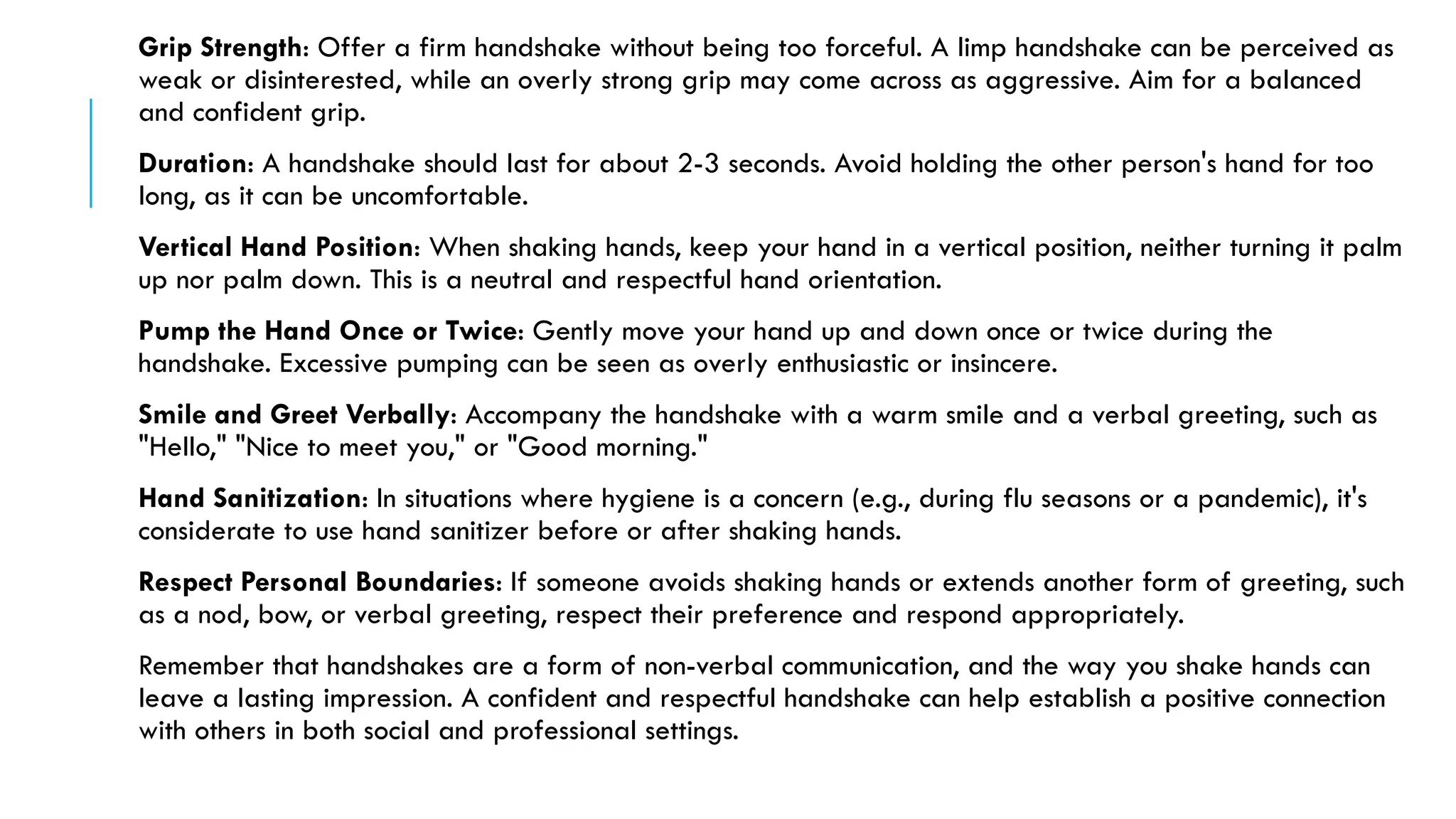 Grip Strength: Offer a firm handshake without being too forceful. A limp handshake can be perceived as
weak or disinterested, while an overly strong grip may come across as aggressive. Aim for a balanced
and confident grip.
Duration: A handshake should last for about 2-3 seconds. Avoid holding the other person's hand for too
long, as it can be uncomfortable.
Vertical Hand Position: When shaking hands, keep your hand in a vertical position, neither turning it palm
up nor palm down. This is a neutral and respectful hand orientation.
Pump the Hand Once or Twice: Gently move your hand up and down once or twice during the
handshake. Excessive pumping can be seen as overly enthusiastic or insincere.
Smile and Greet Verbally: Accompany the handshake with a warm smile and a verbal greeting, such as
"Hello," "Nice to meet you," or "Good morning."
Hand Sanitization: In situations where hygiene is a concern (e.g., during flu seasons or a pandemic), it's
considerate to use hand sanitizer before or after shaking hands.
Respect Personal Boundaries: If someone avoids shaking hands or extends another form of greeting, such
as a nod, bow, or verbal greeting, respect their preference and respond appropriately.
Remember that handshakes are a form of non-verbal communication, and the way you shake hands can
leave a lasting impression. A confident and respectful handshake can help establish a positive connection
with others in both social and professional settings.
 
