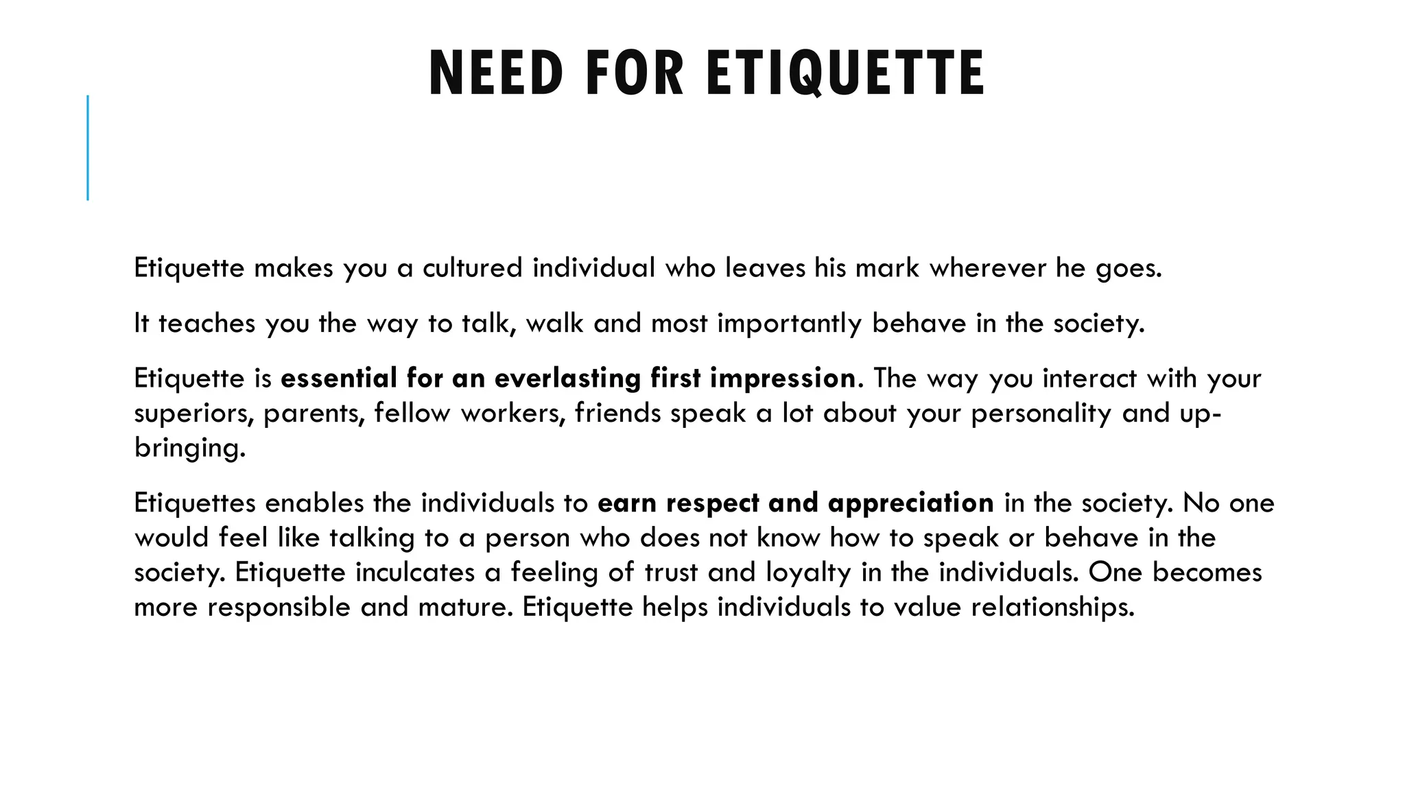 NEED FOR ETIQUETTE
Etiquette makes you a cultured individual who leaves his mark wherever he goes.
It teaches you the way to talk, walk and most importantly behave in the society.
Etiquette is essential for an everlasting first impression. The way you interact with your
superiors, parents, fellow workers, friends speak a lot about your personality and up-
bringing.
Etiquettes enables the individuals to earn respect and appreciation in the society. No one
would feel like talking to a person who does not know how to speak or behave in the
society. Etiquette inculcates a feeling of trust and loyalty in the individuals. One becomes
more responsible and mature. Etiquette helps individuals to value relationships.
 