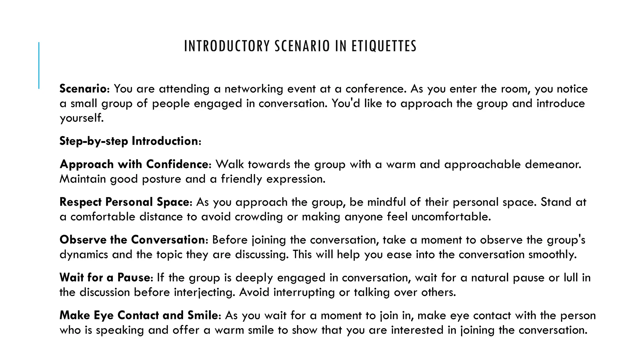 INTRODUCTORY SCENARIO IN ETIQUETTES
Scenario: You are attending a networking event at a conference. As you enter the room, you notice
a small group of people engaged in conversation. You'd like to approach the group and introduce
yourself.
Step-by-step Introduction:
Approach with Confidence: Walk towards the group with a warm and approachable demeanor.
Maintain good posture and a friendly expression.
Respect Personal Space: As you approach the group, be mindful of their personal space. Stand at
a comfortable distance to avoid crowding or making anyone feel uncomfortable.
Observe the Conversation: Before joining the conversation, take a moment to observe the group's
dynamics and the topic they are discussing. This will help you ease into the conversation smoothly.
Wait for a Pause: If the group is deeply engaged in conversation, wait for a natural pause or lull in
the discussion before interjecting. Avoid interrupting or talking over others.
Make Eye Contact and Smile: As you wait for a moment to join in, make eye contact with the person
who is speaking and offer a warm smile to show that you are interested in joining the conversation.
 
