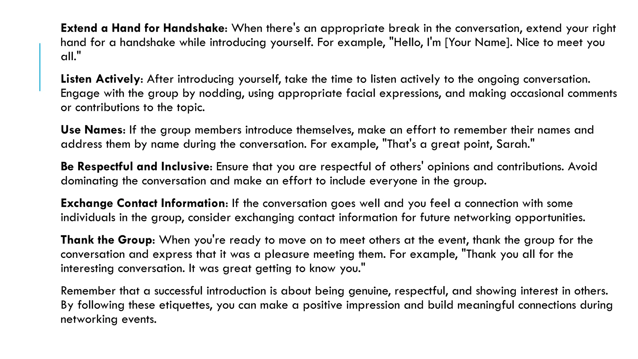Extend a Hand for Handshake: When there's an appropriate break in the conversation, extend your right
hand for a handshake while introducing yourself. For example, "Hello, I'm [Your Name]. Nice to meet you
all."
Listen Actively: After introducing yourself, take the time to listen actively to the ongoing conversation.
Engage with the group by nodding, using appropriate facial expressions, and making occasional comments
or contributions to the topic.
Use Names: If the group members introduce themselves, make an effort to remember their names and
address them by name during the conversation. For example, "That's a great point, Sarah."
Be Respectful and Inclusive: Ensure that you are respectful of others' opinions and contributions. Avoid
dominating the conversation and make an effort to include everyone in the group.
Exchange Contact Information: If the conversation goes well and you feel a connection with some
individuals in the group, consider exchanging contact information for future networking opportunities.
Thank the Group: When you're ready to move on to meet others at the event, thank the group for the
conversation and express that it was a pleasure meeting them. For example, "Thank you all for the
interesting conversation. It was great getting to know you."
Remember that a successful introduction is about being genuine, respectful, and showing interest in others.
By following these etiquettes, you can make a positive impression and build meaningful connections during
networking events.
 