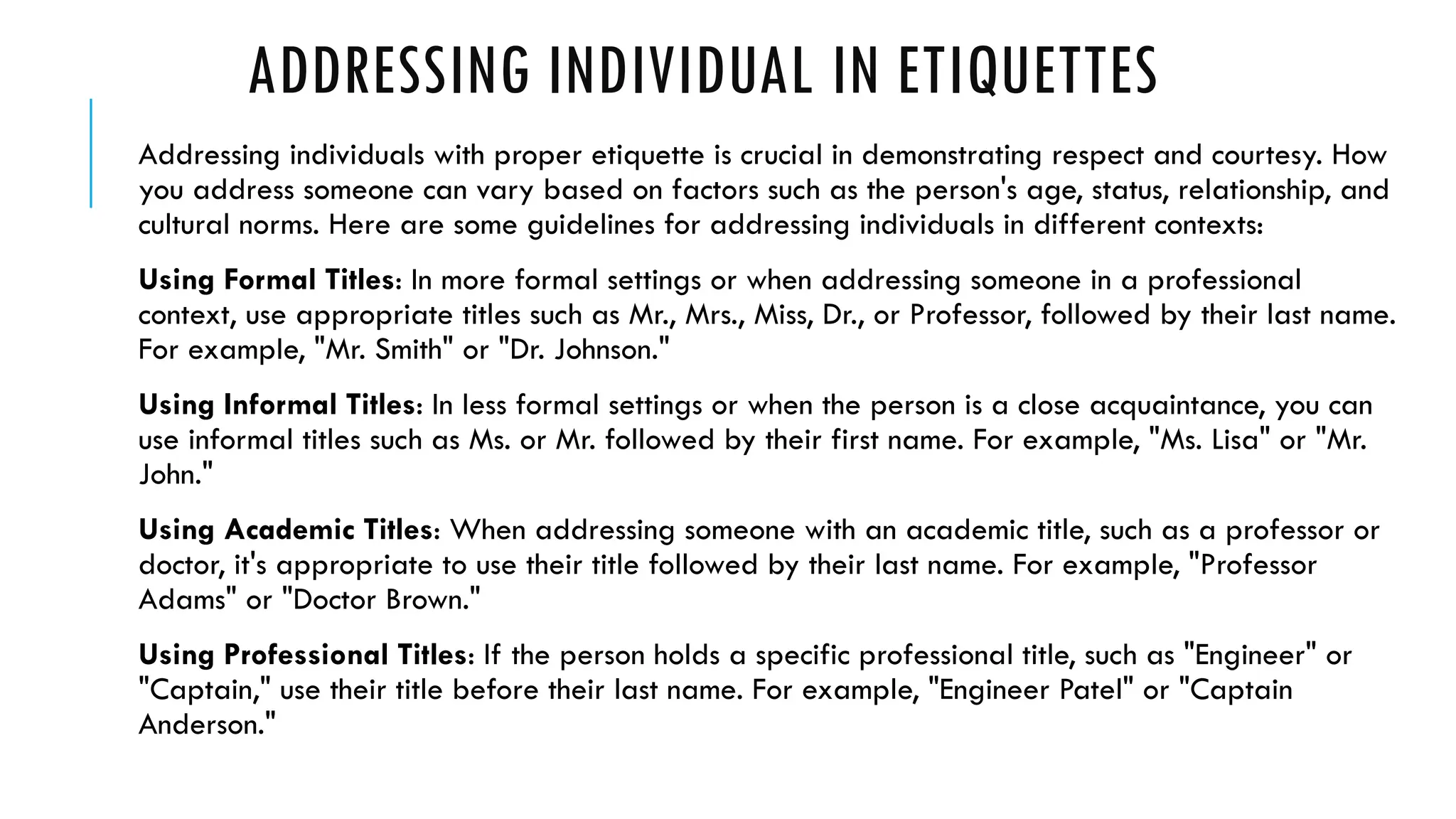 ADDRESSING INDIVIDUAL IN ETIQUETTES
Addressing individuals with proper etiquette is crucial in demonstrating respect and courtesy. How
you address someone can vary based on factors such as the person's age, status, relationship, and
cultural norms. Here are some guidelines for addressing individuals in different contexts:
Using Formal Titles: In more formal settings or when addressing someone in a professional
context, use appropriate titles such as Mr., Mrs., Miss, Dr., or Professor, followed by their last name.
For example, "Mr. Smith" or "Dr. Johnson."
Using Informal Titles: In less formal settings or when the person is a close acquaintance, you can
use informal titles such as Ms. or Mr. followed by their first name. For example, "Ms. Lisa" or "Mr.
John."
Using Academic Titles: When addressing someone with an academic title, such as a professor or
doctor, it's appropriate to use their title followed by their last name. For example, "Professor
Adams" or "Doctor Brown."
Using Professional Titles: If the person holds a specific professional title, such as "Engineer" or
"Captain," use their title before their last name. For example, "Engineer Patel" or "Captain
Anderson."
 