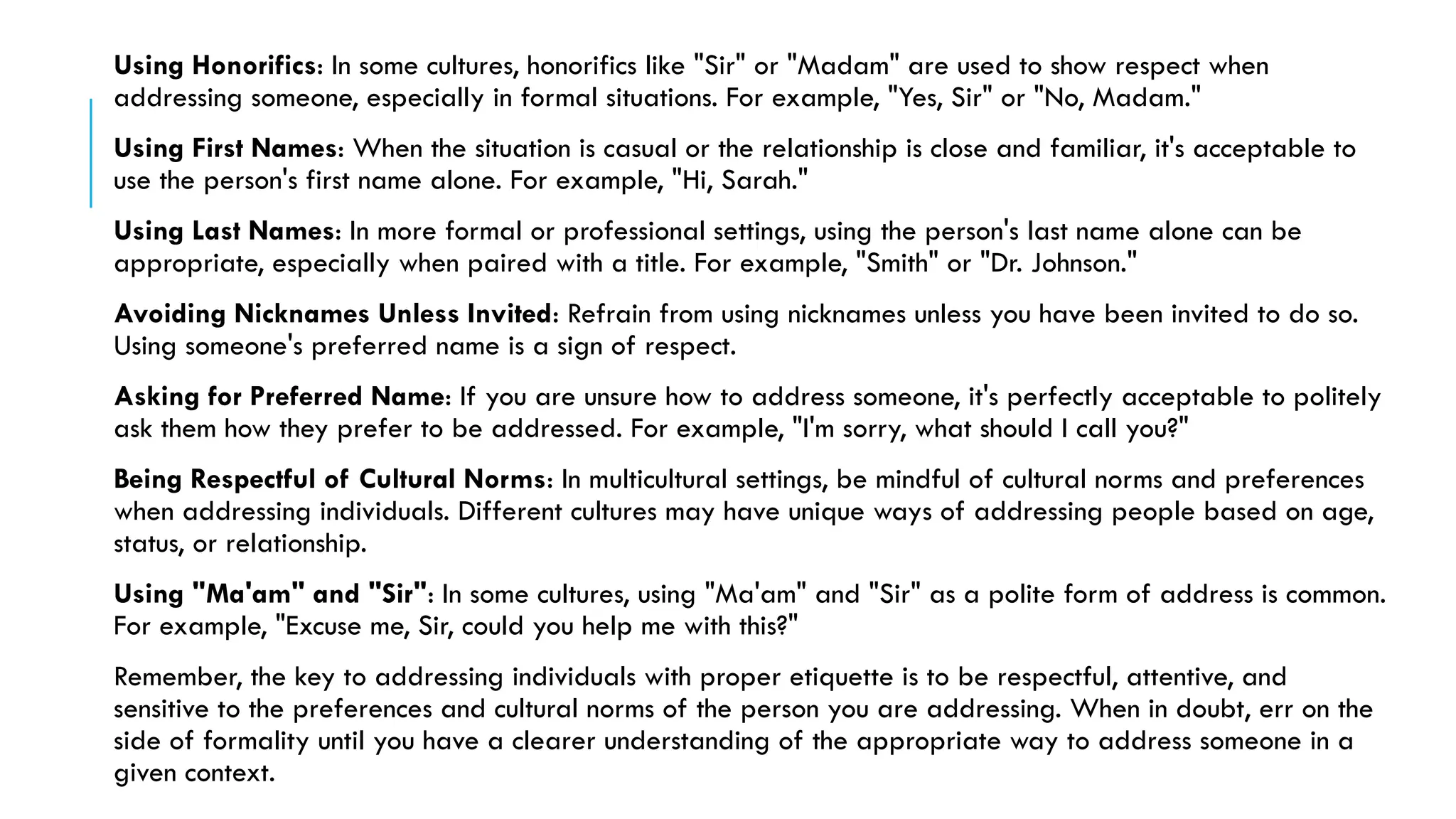 Using Honorifics: In some cultures, honorifics like "Sir" or "Madam" are used to show respect when
addressing someone, especially in formal situations. For example, "Yes, Sir" or "No, Madam."
Using First Names: When the situation is casual or the relationship is close and familiar, it's acceptable to
use the person's first name alone. For example, "Hi, Sarah."
Using Last Names: In more formal or professional settings, using the person's last name alone can be
appropriate, especially when paired with a title. For example, "Smith" or "Dr. Johnson."
Avoiding Nicknames Unless Invited: Refrain from using nicknames unless you have been invited to do so.
Using someone's preferred name is a sign of respect.
Asking for Preferred Name: If you are unsure how to address someone, it's perfectly acceptable to politely
ask them how they prefer to be addressed. For example, "I'm sorry, what should I call you?"
Being Respectful of Cultural Norms: In multicultural settings, be mindful of cultural norms and preferences
when addressing individuals. Different cultures may have unique ways of addressing people based on age,
status, or relationship.
Using "Ma'am" and "Sir": In some cultures, using "Ma'am" and "Sir" as a polite form of address is common.
For example, "Excuse me, Sir, could you help me with this?"
Remember, the key to addressing individuals with proper etiquette is to be respectful, attentive, and
sensitive to the preferences and cultural norms of the person you are addressing. When in doubt, err on the
side of formality until you have a clearer understanding of the appropriate way to address someone in a
given context.
 