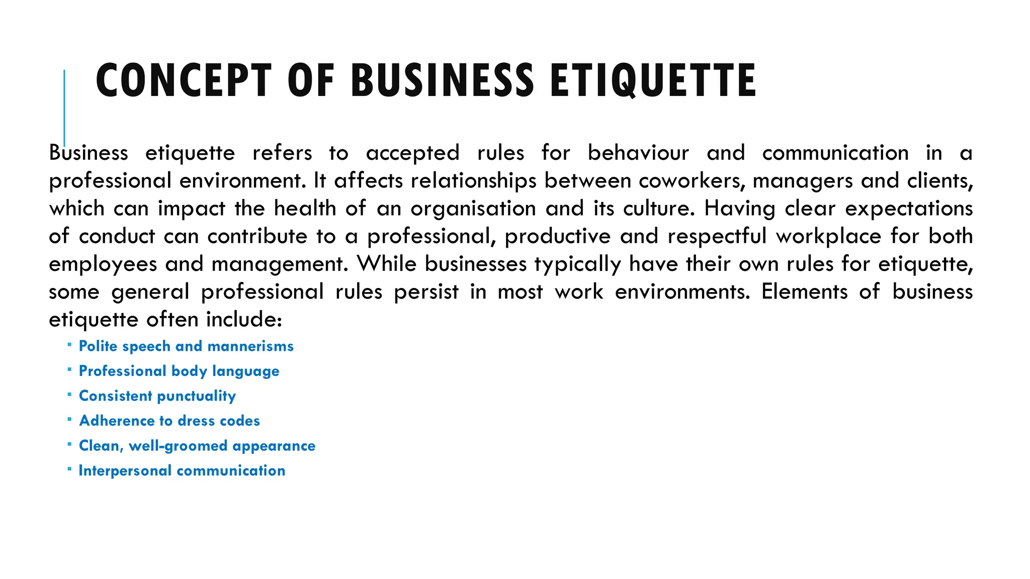 CONCEPT OF BUSINESS ETIQUETTE
Business etiquette refers to accepted rules for behaviour and communication in a
professional environment. It affects relationships between coworkers, managers and clients,
which can impact the health of an organisation and its culture. Having clear expectations
of conduct can contribute to a professional, productive and respectful workplace for both
employees and management. While businesses typically have their own rules for etiquette,
some general professional rules persist in most work environments. Elements of business
etiquette often include:
 Polite speech and mannerisms
 Professional body language
 Consistent punctuality
 Adherence to dress codes
 Clean, well-groomed appearance
 Interpersonal communication
 
