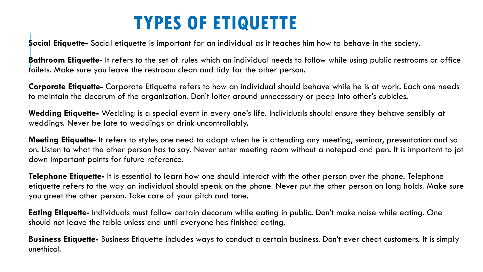 TYPES OF ETIQUETTE
Social Etiquette- Social etiquette is important for an individual as it teaches him how to behave in the society.
Bathroom Etiquette- It refers to the set of rules which an individual needs to follow while using public restrooms or office
toilets. Make sure you leave the restroom clean and tidy for the other person.
Corporate Etiquette- Corporate Etiquette refers to how an individual should behave while he is at work. Each one needs
to maintain the decorum of the organization. Don’t loiter around unnecessary or peep into other’s cubicles.
Wedding Etiquette- Wedding is a special event in every one’s life. Individuals should ensure they behave sensibly at
weddings. Never be late to weddings or drink uncontrollably.
Meeting Etiquette- It refers to styles one need to adopt when he is attending any meeting, seminar, presentation and so
on. Listen to what the other person has to say. Never enter meeting room without a notepad and pen. It is important to jot
down important points for future reference.
Telephone Etiquette- It is essential to learn how one should interact with the other person over the phone. Telephone
etiquette refers to the way an individual should speak on the phone. Never put the other person on long holds. Make sure
you greet the other person. Take care of your pitch and tone.
Eating Etiquette- Individuals must follow certain decorum while eating in public. Don’t make noise while eating. One
should not leave the table unless and until everyone has finished eating.
Business Etiquette- Business Etiquette includes ways to conduct a certain business. Don’t ever cheat customers. It is simply
unethical.
 