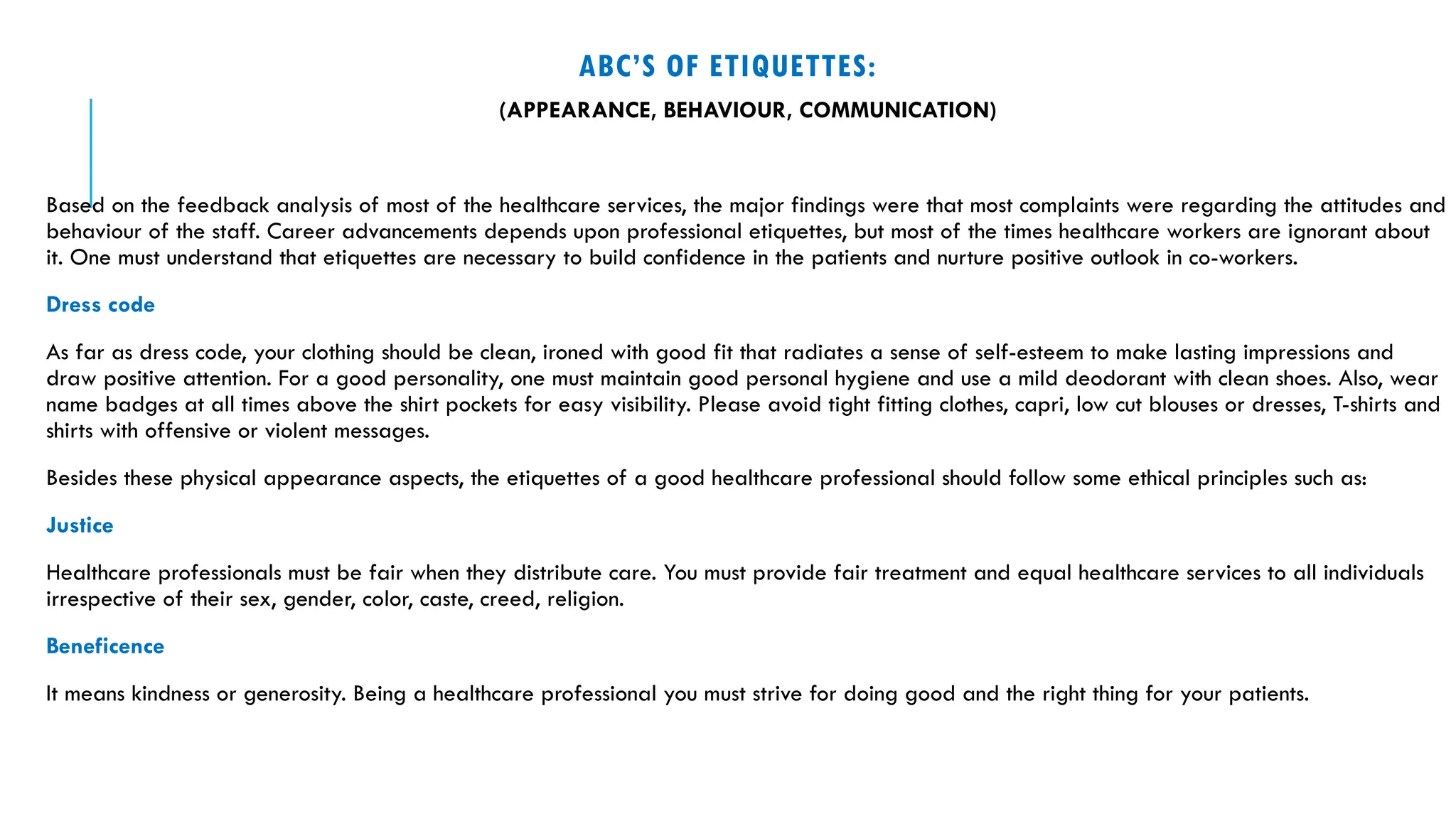 ABC’S OF ETIQUETTES:
(APPEARANCE, BEHAVIOUR, COMMUNICATION)
Based on the feedback analysis of most of the healthcare services, the major findings were that most complaints were regarding the attitudes and
behaviour of the staff. Career advancements depends upon professional etiquettes, but most of the times healthcare workers are ignorant about
it. One must understand that etiquettes are necessary to build confidence in the patients and nurture positive outlook in co-workers.
Dress code
As far as dress code, your clothing should be clean, ironed with good fit that radiates a sense of self-esteem to make lasting impressions and
draw positive attention. For a good personality, one must maintain good personal hygiene and use a mild deodorant with clean shoes. Also, wear
name badges at all times above the shirt pockets for easy visibility. Please avoid tight fitting clothes, capri, low cut blouses or dresses, T-shirts and
shirts with offensive or violent messages.
Besides these physical appearance aspects, the etiquettes of a good healthcare professional should follow some ethical principles such as:
Justice
Healthcare professionals must be fair when they distribute care. You must provide fair treatment and equal healthcare services to all individuals
irrespective of their sex, gender, color, caste, creed, religion.
Beneficence
It means kindness or generosity. Being a healthcare professional you must strive for doing good and the right thing for your patients.
 